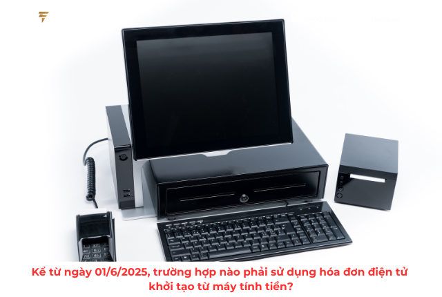Kể từ ngày 01/6/2025, trường hợp nào phải sử dụng hóa đơn điện tử khởi tạo từ máy tính tiền?